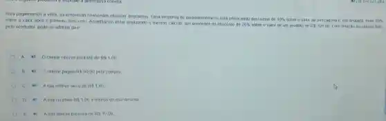 Para pagamentos à vista as empresas costumam oferecer descontos. Uma empresa de eletrodomésticos está oferecendo descontos de
10%  sobre o valor da mercadoria e, em seguida,mais 10% sobre o valor após o primeiro desconto Acreditando estar realizando o mesmo cálculo, um vendedor dá desconto de
20%  sobre o valor de um produto de R 100,00 Com relação ao cáculo tello pelo vendedor, pode-se afirmar que
A 4 O cliente obteve prejulzo de R 1,00
B 40 O cliente pagou R 90,00 pela compra
40 A loja obteve lucro de R 1,00
D 4) Aloja recebeu R 1.00 a menos do que deveria
4) Aloja obteve prejuizo de RS10,00