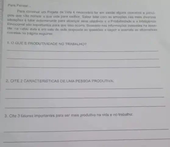 Para Pensar __
Para construir um Projeto de Vida é necessário ter em mente alguns conceitos e princi-
pios que vào nortear a sua vida para melhor. Saber lidar com as emoçōes nas mais diversas
situaçōes é fator determinante para alcançar seus objetivos e a Produtividade e a Inteligência
Emocional são importantes para que isso ocorra. Baseado nas informações passadas na apos-
tila, na video aula e em sala de aula responda as questōes a seguir e assinale as alternativas
corretas na página seguinte.
1. O QUE E PRODUTIVIDADE NO TRABALHO?
__
2. CITE 2 CARACTERISTICAS DE UMA PESSOA PRODUTIVA:
__
3. Cite 3 fatores importantes para ser mais produtivo na vida e no trabalho:
__