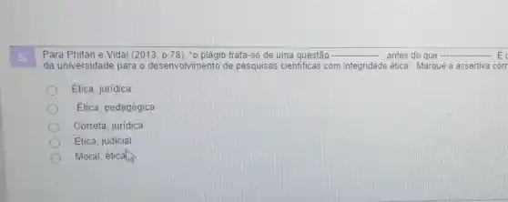 Para Phitan e Vidal (2013, p.78). -0 plágio trata-se de uma questão __ antes do que __ E
da universidad e para o desenvolvimento de pesquisas cientificas com integridade ética ". Marque a assertiva corr
Ética, jurídica
Etica, pedagógica
Correta, juridica
Ética, judicial
Moral, éticals