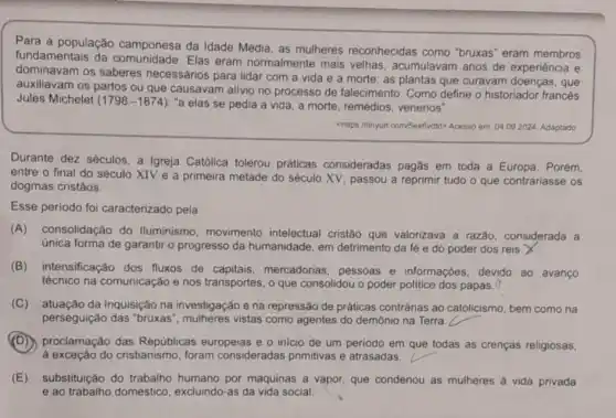 Para a população camponesa da Idade Média, as mulheres reconhecidas como "bruxas eram membros
fundamentais da Elas eram normalmente mais velhas, acumulavam anos de experiência e
dominavam os saberes necessários para lidar com a vida e a morte : as plantas que curavam doenças, que
auxiliavam os partos ou que causavam alivio no processo de falecimento . Como define o historiador francés
Jules Michelet (1798-1874) "a elas se pedia a vida, a morte , remédios, venenos".
chttps://tinyun.com/Sex6vdld> Acesso em: 04.092024 Adaptado
Durante dez séculos, a Igreja Católica tolerou práticas consideradas pagas em toda a Europa. Porém,
entre o final do século XIV e a primeira metade do século XV, passou a reprimir tudo o que contrariasse os
dogmas cristãos.
Esse periodo foi caracterizado pela
(A) consolidação do Iluminismo, movimento intelectual cristão que valorizava a razão considerada a
única forma de garantir o progresso da humanidade em detrimento da fé e do poder dos reis.X
(B) intensificação dos fluxos de capitais mercadorias, pessoas e informações, devido ao avanço
técnico na comunicação e nos transportes, o que consolidou o poder politico dos papas. 0
(C) atuação da Inquisição na investigação e na repressão de práticas contrárias ao catolicismo bem como na
perseguição das "bruxas ", mulheres vistas como agentes do demônio na Terra
(D) proclamação das Repúblicas europeias e o inicio de um periodo em que todas as crenças religiosas,
à exceção do cristianismo , foram consideradas primitivas e atrasadas.
(E) substituição do trabalho humano por máquinas a vapor, que condenou as mulheres a vida privada
e ao trabalho doméstico excluindo-as da vida social