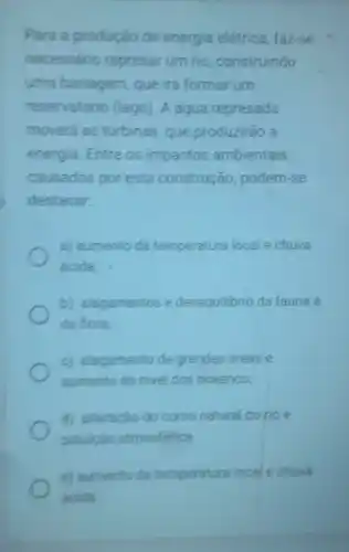 Para a produção de energia elétrica faz-se
necessário represar um rio, construindo
uma barragem, que irá formar um
reservatório (lago)A água represada
moverá as turbinas que produzirão a
energia. Entre os impactos ambientais
causados por esta construção, podem -se
destacar
a) aumento da temperatura local e chuva
ácida
b) alagamentos e desequilibrio da fauna e
da flora
c) alagamento de grandes áreas e
aumento do nivel dos oceanos;
d) alteração do curso natural do rio e
polulção atmosférica.
e) aumento da temperatura local e chuva
acida