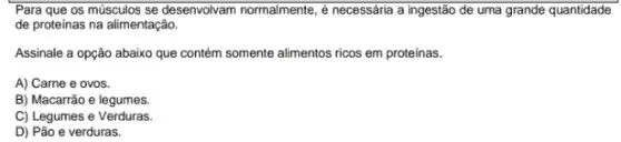 Para que os músculos se desenvolvam normalmente, ,necessária a ingestão de uma grande quantidade
de proteinas na alimentação.
Assinale a opção abaixo que contém somente alimentos ricos em proteinas.
A) Carne e ovos.
B) Macarrão e legumes.
C) Legumes e Verduras.
D) Pão e verduras.