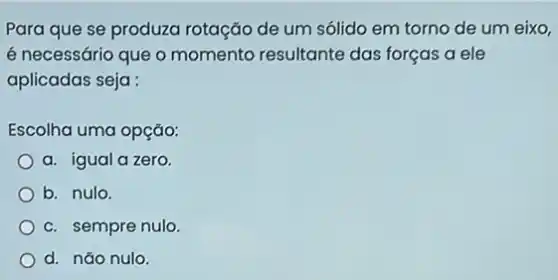 Para que se produza rotação de um sólido em torno de um eixo,
é necessário que o momento resultante das forças a ele
aplicadas seja :
Escolha uma opção:
a. igual a zero.
b. nulo.
c. sempre nulo
d. nǎo nulo.