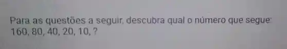 Para as questōes a seguir descubra qual o número que segue:
160,80,40,20,10,?