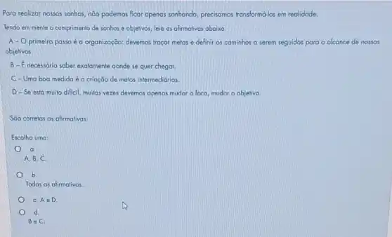 Para realizar nossos sonhos não podemos ficar apenas sonhando, precisamos transform6-los em realidade.
Tendo em mente o cumprimento de sonhos e objetivos, leia as afirmativas abaixo
A-O primeiro passo é organização: devemos traçar metas e definir os cominhos a serem seguidos para o alcance de nossos
objetivos
B-E necessário sober exatamente aonde se quer chegar.
C-Uma boa medida é a criação de metas intermediárias.
D-Se está muito dificil, muitas vezes devemos apenas mudar o foco mudar o objetivo
São correlas as afirmativas:
Escolha uma:
a
A, B, C.
b
Todas as afirmativas.
C. A e D.
d
BeC.