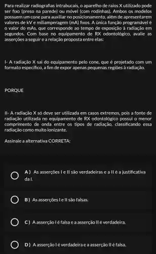 Para realizar radiografias intrabucais . 0 aparelho de raios x utilizado pode
ser fixo (preso na parede)ou móvel (com rodinhas). Ambos os modelos
possuem I um cone para auxiliar no posicionamento , além de apresentarem
valores de kV e miliamperagem (mA) fixos. A única função
valor do mAs , que ao tempo de exposição , à radiação em
segundos . Com base no equipamento de RX odontológico , avalie as
asserçōes a seguir e a relação proposta entre elas:
I- A radiação X sai do equipamento pelo cone , que é projetado com um
formato especifico , a fim de expor apenas pequenas regiōes à radiação.
PORQUE
ll-A radiação X só deve ser utilizada em casos extremos , pois a fonte de
radiação utilizada no equipamento de RX odontológico possui o menor
comprimento de onda entre os tipos de radiação , classificando essa
radiação como muito ionizante.
Assinale a alternativa CORRETA:
A) As asserçōes l e ll são verdadeiras e a ll é a justificativa
da I.
B) As asserçōes l e ll são falsas.
C)A asserção / é falsa e a asserção llé verdadeira.