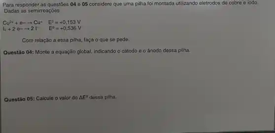 Para responder as questões 04 e 05 considere que uma pilha foi montada utilizando eletrodos de cobre e iodo.
Dadas as semirreações
Cu^2++e-arrow Cu^+ E^0=+0,153V
l_(2)+2e-arrow 2vert ^- E^0=+0,536V
Com relação a essa pilha, faça o que se pede.
Questão 04: Monte a equação global, indicando o cátodo e o ânodo dessa pilha.
Questão 05: Calcule valor do Delta E^O dessa pilha.