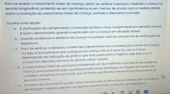 Para se avaliar o crescimento linear da criança, utiliza-se verificar a estatura medindo a criança no
sentido longitudina!podendo ser em centímetros ou em metros, de acordo com a medida obtida.
Sobre a avaliação do crescimento linear da criança, assinale a alternativa incorreta:
Escolha uma opção:
a. A verificação do comprimento conhecida também como comprimento em decúbito dorsal,
é assim denominada quando é verificada com a criança em decúbito dorsal.
b. Quando avaliamos a estatura da criança na posição vertical chamamos de verificação de
espessura.
c. Para se verificar a estatura, o enfermeiro deverá levar em consideração a idade da criança,
ou seja, é aconselhável que a estatura da criança até os 2 anos (ou até os 3 anos -
dependendo da indicação do gráfico que será usado para o registro) seja feita com a
criança em decúbito dorsal e no sentido céfalo-caudal.
d. O crescimento linear da criança é considerado um dos melhores indicadores de saúde da
criança, pois possibilita que o profissional da saúde identifique ou suspeite de falhas nos
cuidados desejáveis à sua saúde, que de forma significativa influenciarão diretamente no
seu crescimento.
e. As falhas de crescimento podem estar relacionadas à alimentação inadequada ocorrência
de doenças, cuidados gerais e de higiene insatisfatórios, condiçOes de habitação e