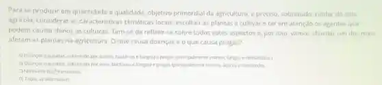 Para se produzir em quantidade e qualidade objetivo primordial da agricultura, e preciso sobretudo, cuidar do solo
agricola, considerar as caracteristicas climáticas locais, escolher as plantas a cultivar e ter em atenção os agentes que
podem causar danos as culturas. Tem-se de refletir-se sobre todos estes aspectos e, por isso, vamos abordar um dos mais
afetam as plantas na agricultura. O que causa doenças e o que causa pragas?
A) Doenças (coussadas, sobretudo por acaros, bactérias e fungos) e pragas (principalmente insetos, fungos enematoides)
B) Doenças (causadas, sobretudo por virus, bactérias e fungos) e pragas (principalmente insetos, acaros enematodes
C) Nenhuma dastiternativas
D) Todas as alternativas