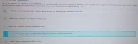 Para se sair bem em uma ENTREVISTA DE EMPREGO, você precisa pensar no que vai dizer, como vai se apresentar, o que vai vestir, como vai on
organizar sua fala e se preparar para as mais variadas
perguntas. Sào recomendaçóes para estimular sua aprovação em uma entrevista de emprego, todas abaixo EXCETO:
A
Se nào tiver experiéncia.cite outras situaçóes que demonstre que vocé possui as competéncias solicitadas.
B Estude sobre a empresa que está oferecendo a vaga.
C Evite ficar paralisado diante de qualquer pergunta.
Se nào souber sobre algo que o entrevistador perguntar, minta que sabe para impressionar.
E Tenha cuidado e coerência nas midias sociais.