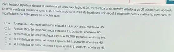 Para testar a hipótese de que a variância de uma população é 25, foi retirada uma amostra aleatória de 25 elementos, obtendo-
se uma variância estimada igual a 15. Realizando -se o teste de hipóteses unicaudal a esquerda para a variância, com nivel de
significância de 10%  pode-se concluir que:
a. Aestatística de teste calculada é igual a 14,4, portanto rejeita-se HO
b. Aestatística de teste calculada é igual a 15, portanto, aceita -se HO.
c. Aestatística de teste tabelada é igual a 15,659, portanto aceita-se H0
d. Aestatistica de teste calculada é igual a 14,4, portanto, aceita-se HO
e. A estatistica de teste tabelada é igual a 16,473, portanto, aceita se HO.