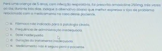 Para uma criança de 5 anos, com infecçãc respiratória, foi prescrito amoxicilina 250mg, três vezes
ao dia, durante três dias. Indique a alternativo abaixo que melhor expressa o tipo de problema
relacionado com o medicamento no caso desse paciente.
a. FGrmaco nào indicado para a patologia citada.
b. Frequência de administração inadequada.
c. Dose inadequada.
d. Duração do tratamento inadequada
e. Medicamento não é seguro para o paciente.