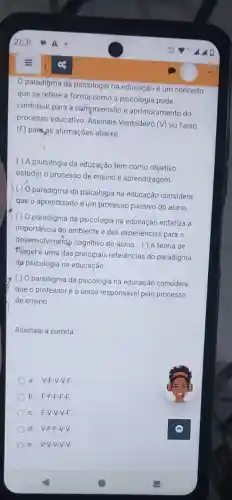 paradigma da psicologic na educação é um conceito
que se refere à forma como a psicologiz pode
contribuir para a compreensão e aprimoramento do
processo educativo Assinale Verdadeiro
(V) ou Falso
(F) parejas afirmações abaixo:
( ) A psicologia da educação tem como objetivo
estudar o processo de ensino e aprendizagem
paradigma da psicologia na educação considera
que o aprendizado é um processo passivo do aluno
( ) 0 paradigma da psicologia na educação enfatiza a
importância do ambiente e das experiências para o
desenvolviméntp cognitivo do aluno. () A teoria de
Pfaget é uma das principais referências do paradigma
da psicologia na educação.
( ) 0 paradigma da psicologia na educação considera
que o professor é o único responsável pelo processo
de ensino
Assinale a correta
a. V-F-V-V-F
b. F-F-F-F -F.
C F-V-V-V-F.
d. V-F-F-V-V.
e. V-V-V-V-V.