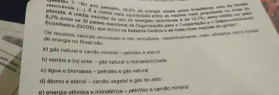 paralogue can many
renovavois (...).inditik mais equilibrada entre as naples mails
"No are passado,
45,8%  da enorgis usads polos braslelect
Econômico (OC)palsos-membros da Organização para a divinents
(OCDE) que Inclui os Estados Unidos s as mals ricas taxies do globo".
Os recursos naturais renováveis e nǎo renováveis, respect vamente, mais utilizados como forties
de energia no Brasil são:
a) gás natural e carvǎo mineral -petróleo e etanol
b) ventos e luz solar-gás natural e hidroeletricidade
c) água e biomassa -petróleo e gás natural
d) átomo e etanol - carvǎo vegetal e gás de xisto
e) energia atômica e hidrelétrica -petróleo e carvǎo minera