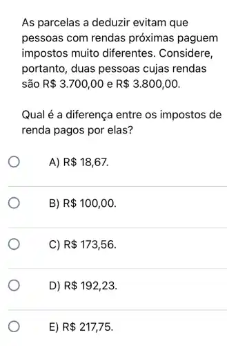 As parcelas a deduzir evitam que
pessoas com rendas próximas paguem
impostos muito diferentes . Considere,
portanto, duas pessoas cujas rendas
são R 3.700,00 e R 3.800,00
Qual é a diferença entre os impostos de
renda pagos por elas?
A) R 18,67
B) R 100,00
C) R 173,56
D) R 192,23
E) R 217,75