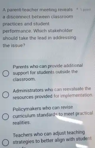 A parent-teacher meeting reveals 1 point
a disconnect between classroom
practices and student
performance . Which stakeholder
should take the lead in addressing
the issue?
Parents who can provide additional
support for students outside the
classroom.
Administrators ; who can reevaluate the
resources provided for implementation
Policymakers who can revise
curriculum standards to meet practical
realities.
Teachers who can adjust teaching
strategies to better align with student