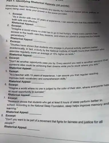 Part 1: Identifying Rhetorical Appeals (30 points)
Directions: Read the following excerpts and identify the rhetorical appeal (ethos, pathos , or
being used. Write your answer in the space provided.
1. Excerpt:
As a doctor with over 20 years of experience , I can assure you that this medication is both safe and effective."
Rhetorical Appeal:
__
2. Excerpt:
"Imagine a world where no child has to go to bed hungry,where every person has
access to the health care they deserve, and where our planet is preserved for future
generations."
Rhetorical Appeal:
__
3. Excerpt:
"Studies have shown that students who engage in physical activity perform better
academically. In fact, a study by the National Institute of Health found that children who
exercise regularly score an average of
15%  higher on tests." Rhetorical Appeal:
__
4. Excerpt:
"Don't let another opportunity pass you by. Every second you wait is another second that
someone else could be achieving their dreams while you're stuck where you are."
Rhetorical Appeal: __
5. Excerpt:
"As a teacher with 15 years of experience , I can assure you that regular reading
improves both vocabulary and comprehension skills."
Rhetorical Appeal: __
6. Excerpt:
"Imagine a world where no one is judged by the color of their skin, where everyone has
an equal opportunity to succeed."
Rhetorical Appeal: __
7. Excerpt:
"Research shows that students who get at least 8 hours of sleep perform better in
school. According to the National Sleep Foundation, sleep helps improve memory and
learning."
Rhetorical Appeal: __
8. Excerpt:
"Don't you want to be part of a movement that fights for fairness and justice for all
people?"
Rhetorical Appeal:
__