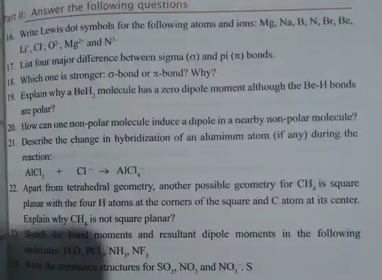 Part 11
Answer the following questions
16 Write Lewis dot symbols for the following atoms and ions :mg , Na, B , N, Br Be,
Li^+,Cl^-,O^2-,Mg^2+
and N^3-
17. List four major difference between sigma
(sigma ) and pi (pi ) bonds.
18 . Which one is stronger:o-bond or To -bond?? Why?
19 Explain why a BeH_(2)
molecule has a zero dipole moment although the Be -H bonds
are polar?
20 . How can one non-polar molecule induce a dipole in a nearby non -polar molecule?
21 . Describe the change in hybridization of an aluminum atom lif any)during the
reaction:
AlCl_(3)+Cl^-arrow AlCl_(4)^-
22 . Apart from tetrahedral geometry,another possible geometry for CH_(4) is square
planar with the four H atoms at the corners of the square and C atom at its center.
Explain why CH_(4) is not square planar?
23 . Sketch the bond moments and resultant dipole moments in the following
molecules: H_(2)O,PCl_(3),NH_(3),NF_(3)
24.Write the resonance structures for SO_(2),NO_(2) and NO_(3)^-.S