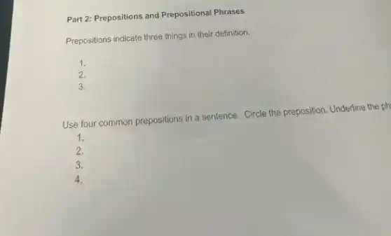 Part 2: Prepositions and Prepositional Phrases
Prepositions indicate three things in their definition.
1.
2.
3.
Use four common prepositions in a sentence. Circle the preposition. Underline the ph
1.
2.
3.
4.