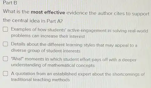 Part B
What is the most effective evidence the author cites to support
the central idea in Part A?
Examples of how students active engagement in solving real-world
problems can increase their interest
Details about the different learning styles that may appeal to a
diverse group of student interests
"Aha!" moments in which student effort pays off with a deeper
understanding of mathematical concepts
A quotation from an established expert about the shortcomings of
traditional teaching methods