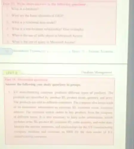 Part III: Write short answers to the following questions.
1. What is a datahase?
2. What are the basic elements of ERD
1. What is a relational data model?
4. What is a one-to-many relationship? Give examples
5. What is the use of table object in Microsoft Access
6. What is the use of query in Microsoft Access?
__	Texmoos
Part TV: Discusion questions
Answer the following case study questions in groups.
1. XY manufacturing company produces different types of products The
products are described by product ID, product name quantity, and price
The products are sold to different customers. The company also keeps track
of its customers' information as customer ID, customer name, customer
address. The customer makes orders to buy products from the company
at different times. It is also necessary to keep order information, which
includes order ID. product 10. customer ID, order quantity, and onler date.
Identify the entities, attributes and relationships for the XY manufacturing
company datahase and construct in ERD for the data model of XY
manufacturing company