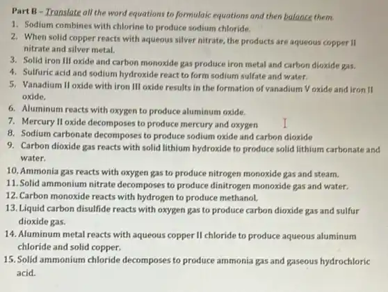 PartB - Translate all the word equations to formulaic equations and then balance them.
1. Sodium combines with chlorine to produce sodium chloride.
2. When solid copper reacts with aqueous silver nitrate the products are aqueous copper II
nitrate and silver metal.
3. Solid iron III oxide and carbon monoxide gas produce iron metal and carbon dioxide gas.
4. Sulfuric acid and sodium hydroxide react to form sodium sulfate and water.
5. Vanadium II oxide with iron III oxide results in the formation of vanadium Voxide and iron II
oxide.
6. Aluminum reacts with oxygen to produce aluminum oxide.
7. Mercury II oxide decomposes to produce mercury and oxygen
8. Sodium carbonate decomposes to produce sodium oxide and carbon dioxide
9. Carbon dioxide gas reacts with solid lithium hydroxide to produce solid lithium carbonate and
water.
10. Ammonia gas reacts with oxygen gas to produce nitrogen monoxide gas and steam.
11. Solid ammonium nitrate decomposes to produce dinitrogen monoxide gas and water.
12. Carbon monoxide reacts with hydrogen to produce methanol.
13. Liquid carbon disulfide reacts with oxygen gas to produce carbon dioxide gas and sulfur
dioxide gas.
14. Aluminum metal reacts with aqueous copper II chloride to produce aqueous aluminum
chloride and solid copper.
15. Solid ammonium chloride decomposes to produce ammonia gas and gaseous hydrochloric
acid.