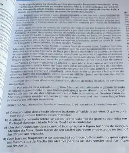 Parte significativa da ebra she excition participules
at remian
Media pertada que or interents a particularmente
recebt in between.
celebrar tal dia furendo entrada por terras da huntaria
Isto disia ha sala de armus do castela de Heja Gong ala Mendes ila Mala.
avain
the Beja, de poorco temper
veibo
com cle e outros multies afamados entre to quals D. Uruel
de Flandreve Mem Monti, the dosquatro Viegas
ta fo-dise Mem Monlt-que a festa devosion anis, Senhor Concalo
send mals de mancebo cavaleire que de capillao enc anecidoe prudente
ide Deja para bem a haventes de quardar endo wei
divem os excutas, chegados ao romper
dalva, que o fumosa Alinoletinar currepor rates veres mais
langas do que todas as que estlo encostarlas nos lanceiros desta sala de armas
__ Voro a Cristo-atalhou o Lidador-que nào cria em que o senhor rei me
houresse posto nesta torre de Deja para estar assentado a lareira da chamine.
como wha dona. a expresitat de quando cm quando por uma setetra se cavaleires
mouros vinham correrate a barbacd, para thes cerrar as portase ladrar-thes do
da torre da mena gem, como usam os villaos Quem achar que sao duros
demais os arneses dos infiois pode flearse aqui.
__	dito! Bem ditor -exclamaran, dando grandes risadas os cavaleiros
mancebos
- Por minha boa espada!- gritou Mem Moniz atirando o quante forrado
As lijeas do pavimento-que mente pela gorja quem disser que ou ficarel
havendo dentro de des leguas em redor lide com mouros. Senhor Goncalo
Mendes.podeis montar em vosso ginete, e veremos qual das nossas lancas bate
primeiro em adarga mourisca.
HIRCULANO. Alexandres Lendase narrafivas. 2. ed. Amadora Livraria Bertrand, 1070
a) Ovocabulario desse texto oferece bastante diffculdade ao leitor. Oque explica
esse conjunto de termos desconhecidos?
b) A situaçjo narrada refere se ao contexto historico de guerras ocorridas em
Portugal durante a Idade Média, Qual é esse contexto?
c) Um dos propósitos desse conto é homenagear a figura histórica de Goncalo
Mendes da Mala. Quais traços de seu carater aparecem em destaque no trecho?
Justifique sua resposta.
d) Combase no fragmento e no que vocé já conhece do quais aspec.
tos fazem a Idade Média táo atrativa para os artistas romanticost Justifique
sua resposta.