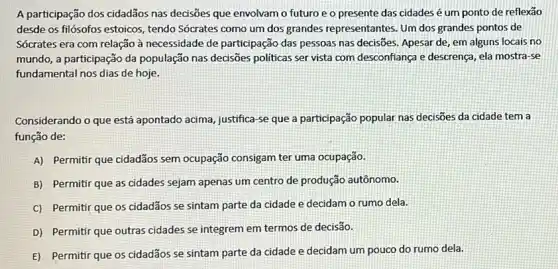 A participação dos cidadãos nas decisões que envolvam o futuro e o presente das cidades é um ponto de reflexão
desde os filósofos estoicos , tendo Sócrates como um dos grandes representantes. Um dos grandes pontos de
Sócrates era com relação à necessidade de participação das pessoas nas decisões Apesar de, em alguns locais no
mundo, a participação da população nas decisões politicas ser vista com desconfiança e descrença, ela mostra-se
fundamental nos dias de hoje.
Considerando o que está apontado acima, justifica-se que a participação popular nas decisões da cidade tem a
função de:
A) Permitir que cidadãos sem ocupação consigam ter uma ocupação.
B) Permitir que as cidades sejam apenas um centro de produção autônomo.
cidadãos se sintam parte da cidade e decidam o rumo dela.
D) Permitir que outras cidades se integrem em termos de decisão.
E) Permitir que os cidadãos se sintam parte da cidade e decidam um pouco do rumo dela.