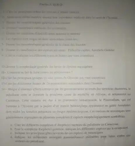 Partie 3 Q.R.O
1- Citer les principaux ordres des insectes d'intérêt médical.
2- Après avoir défini insectes donnez leur importance médicale dans la santé de I'homme.
3- Donner les caractéristiques générales des insectes.
4- Donner l'importance médicale des moustiques
5- Donner les caracteres distinctifs entre acariens et insectes
6.Les diptères sont rangés en deux sous-ordres listez-les.
7- Donner les caractéristiques générales de la classe des insectes.
8- Donner la classification des espèces suivantes : Pédiculus capitis . Anophèle Gambie
9- Citer et expliquer les différents types de blattes que vous connaissez
10-Donner la morphologie générale des larves de diptères myasigenes
11-. Comment se fait la llutte contre les phlébotomes?
12-Citer les principaux groupes ou sous genres de Glossina que vous connaissez
13-Citer les differentes formes de Trypanosomiase rencontrées chez l'homme
14- Malgré d'énormes efforts entrepris par les gouvernements au cours des dernieres décennies,le
paludisme reste et demeure la principale cause de mortalité en Afrique,et notamment au
Cameroun Cette maladie est due a un protozoaire hématozoaire ,le Plasmodium,qui est
transmis à l'Homme par la piqüre d'un insecte hématophage appartenant au genre Anopheles
dont seules les femelles présentent un danger épidémiologique . Ces espèces de moustiques sont
généralement regroupées en plusieurs complexes d'especes morphologiquemen t semblables.
a. Citer les differents complexes d'Anopheles vecteurs du paludisme au Cameroun.
b. Pour le complexe Anopheles gambiae , indiquer les differentes especes qui le composent.
c. Indiquer les principaux gites larvaires de ces espèces de moustiques.
d. Indiquer les stratégies potentiellement utilisables pour lutter contre ces
vecteurs du paludisme.