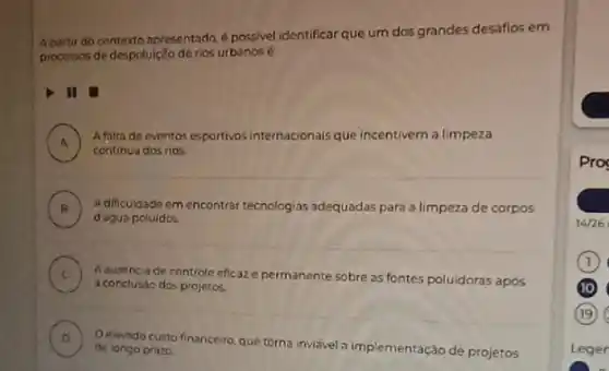 A partir do contexto apresentado, é possivel identificar que um dos grandes desafios em
processos de despoluição de rios urbanos é
II
A ) Afalta de eventos esportivos internacionais que incentivem a limpeza
continua dos rios.
B ) Adificuldade em encontrar tecnologias adequadas para a limpeza de corpos
d agua poluidos
C A ausencia de controle eficaze permanente sobre as fontes poluidoras apos
a conclusic dos projetos.
D
Oelevado custo financeir que torna invisvel a implementação de projetos de longo prazo
Pro
14/26
(10)
Leger