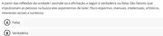 A partir das reflexões da unidade I assinale se a afirmação a seguir é verdadeira ou falsa: São fatores que
impulsionam as pessoas na busca elas experiencias de lazer: fisico-esportivo, manuais , intelectuais, artísticos,
interesses sociais e turísticos.
A Falsa
B ) Verdadeira