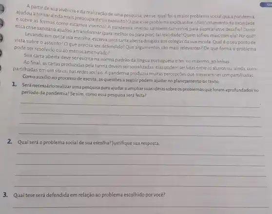 A partir de sua vivência e da realização de uma pesquisa, pense qual foi o maior problema social que a pandemia
ajudou a tornarainda mais preocupante ou explícito? Oque esse problema expôs sobreo funcionamento da sociedade
e sobre as formas como estamos vivendo? A pandemia revelou também caminhos para superar esse desafio? Como
essa crise sanitária ajudou a transformar (para melhorou para pior) tal realidade?Quem sofreu mais com ela? Por quê?
Levando em conta sua escolha, escreva uma carta aberta dirigida aos colegas da sua escola. Qualéo seu ponto de
vista sobre o assunto? O que precisa ser defendido:Que argumentos são mais relevantes? De que forma o problema
pode ser resolvido ou ao menos amenizado?
Sua carta aberta deve ser escrita na norma padrão da língua portuguesa e ter, no máximo, 30 linhas.
Ao final, as cartas produzidas pela turma devem ser socializadas : elas podem ser lidas entre os alunos ou ,ainda, com-
partilhadas em um site ou nas redes sociais. A pandemia produziu muitas percepções que merecem ser compartilhadas.
Como auxilio no processo de escrita, as questões a seguir podem ajudar no planejamento do texto:
1. Será necessário realizar uma pesquisa para ajudar a ampliar suas ideias sobre os problemas que foram aprofundados no
período da pandemia? Se sim , como essa pesquisa será feita?
__
2. Qual seráo problema social de sua escolha? Justifique sua resposta.
__
3.Qual tese será defendida em relação ao problema escolhido por você?