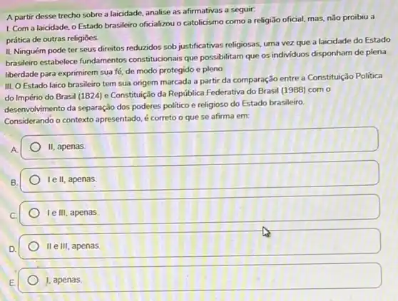 A partir desse trecho sobre a laicidade, analise as afirmativas a seguir.
1. Com a laicidade o Estado brasileiro oficializou o catolicismo como a religião oficial, mas, não proibiu a
prática de outras religiōes.
II. Ninguém pode ter seus direitos reduzidos sob justificativas religiosas, uma vezz que a laicidade do Estado
brasileiro estabelece fundamentos constitucionais que possibilitam que os individuos disponham de plena
liberdade para exprimirem sua fé, de modo protegido e pleno.
III. O Estado laico brasileiro tem sua origem marcada a partir da comparação entre a Constituição Politica
do Império do Brasil (1824) e Constituição da República Federativa do Brasil (1988) com o
desenvolvimento da separação dos poderes politico e religioso do Estado brasileiro
Considerando o contexto apresentado é correto o que se afirma em:
II apenas.
le II, apenas.
Ie III, apenas
II e III, apenas.
1, apenas.