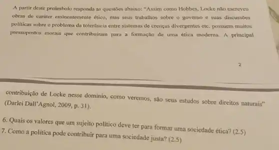 A partir deste preâmbolo responda as questōes abaixo:"Assim como Hobbes, Locke não escreveu
obras de carater eminentemen te ético, mas seus trabalhos sobre o governo e suas discussoes
politicas sobre o problema da tolerância entre sistemas de crenças divergentes etc possuem muitos
pressupostos morais que contribuiram para a formação de uma ética moderna A principal
contribuição de Locke nesse dominio, como veremos, são seus estudos sobre direitos naturais"
(Darlei Dall'Agnol, 2009, p 31).
6. Quais os valores que um sujeito político deve ter para formar uma sociedade ética? (25)
7. Como a politica pode contribuir para uma sociedade justa? (2.5)