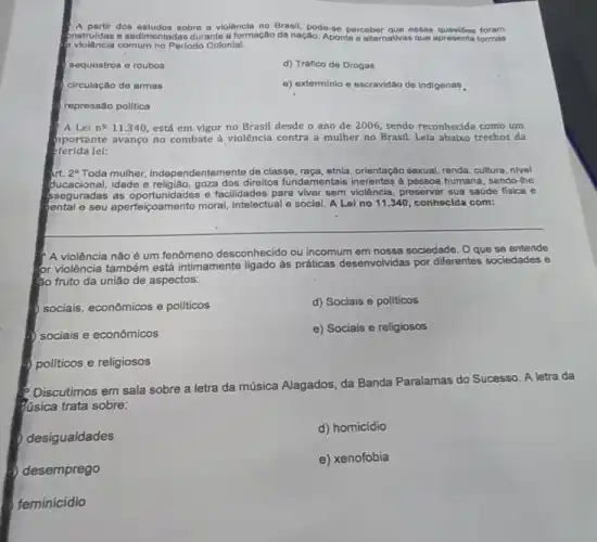 A partir dos estudos sobre a violêncla no Brasil, pode -86 perceber que essas questoes foram
pnstruidas e sedimentadas durante a formação da nação. Aponte a alternativas que apresenta formas
comum no Perlodo Colonial:
sequestros o roubos
d) Tráfico de Drogas
circulação de armas
e) exterminio e escravidac de Indigenas
repressão politica
A Lei n^0 11.340, está em.vigor no Brasil desde o ano de 2006, sendo reconhecida como um
piportante avanço no combate à violência contra a mulher no Brasil. Lela abalxo trechos da
eferida lel:
art. 2^circ  Toda mulher, Independentemente de classe, raça, etnia, orientação sexual renda, cultura, nivel
ducacional, idade e direitos fundamentais inerentes a pessoa humana, sendo-lhe
sseguradas as oportunidades e facilidades pará viver sem violência, preservar sua saúde fisica e
e seu aperfeiçoamento moral intelectual e social. A Lol no 11.340, conhecida com:
? A violência não é um fenômeno desconhecido ou Incomum em nossa sociedade Oque se entende
or violência também está intimamente ligado as práticas desenvolvidas por differentes sociedades
e
âo fruto da união de aspectos:
socials, econômicos e politicos
d) Sociais e pollticos
b) sociais e econômicos
e) Sociais e religiosos
politicos e religiosos
Discutimos em sala sobre a letra da música Alagados, da Banda Paralamas do Sucesso. A letra da
dusica trata sobre:
desigualdades
d) homicídio
desemprego
e) xenofobia
feminicidio