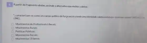 A partir do fragmento abaixo , assinale a alternativa que melhor o define:
...caracterizam -se como um campo político de força social criando uma identidade coletiva na luta por interesses comuns'(MODULOON
LINE).
Movimentos de Profissionais Liberais;
Movimentos Rurais;
Politicas Públicas;
Movimentos Sociais;
Movimentos Urbanos;