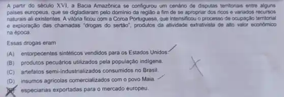 A partir do século XVI, a Bacia Amazônica se configurou um cenário de disputas territoriais entre alguns
paises europeus, que se digladiaram pelo domínio da região a fim de se apropriar dos ricos e variados recursos
naturais ali existentes. A vitória ficou com a Coroa Portuguesa, que intensificou o processo de ocupação territorial
e exploração das chamadas "drogas do sertão", produtos da atividade extrativista de alto valor econômico
na época.
Essas drogas eram
(A) entorpecentes sintéticos vendidos para os Estados Unidos
(B) produtos pecuários utilizados pela população indigena.
(C) artefatos semi -industrializados consumidos no Brasil.
(D) insumos agricolas comercializados com o povo Maia.
especiarias exportadas para o mercado europeu.