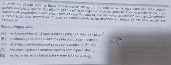 A partir do século XVI, a Bacia Amazônica se configurou um cenário de disputas territoriais entre
paises europeus , que se digladiaram pelo domínio da região a fim de se apropriar dos ricos e variados recursos
naturais ali existentes. A vitória ficou com a Coroa Portuguesa, que intensificou o processo de ocupação territorial
e exploração das chamadas "drogas do sertão", produtos da atividade extrativista de alto valor econômico
na época.
Essas drogas eram
(A) entorpecentes sintéticos vendidos para os Estados Unidos.
(B) produtos pecuários utilizados pela população indígena.
(C) artefatos semi -industrializados consumidos no Brasil:
(D) insumos agricolas comercializados com o povo Maia f
(E) especiarias exportadas para o mercado europeu.A.