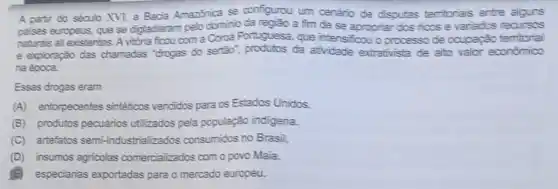 A partir do século XVI, a Bacia Amazzhica se configurou um cenário de disputas territorials entre aiguns
palses europeus, que se digladiaram pelo dominio a fim de se apropriar dos ricos e variados recursos
naturais ali existentes. A vitória ficou com a Corca Portuguesa, que intensificou oprocesso de ocupação temtorial
e exploração das chamadas "drogas do sertão", produtos da atividade extrativista de alto valor economico
na época.
Essas drogas eram
(A) entorpecentes sintéticos vendidos para os Estados Unidos.
(B) produtos pecuários utilizados pela população indigena.
(C) artefatos semi-industrializ ados consumidos no Brasil.
(D) insumos agricolas comercializados com o povo Maia.
especiarias exportadas para o mercado europeu.