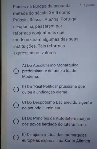 Países na Europa da segunda
metade do século XVIII como
Prússia, Rússia , Áustria, Portugal
e Espanha , passaram por
reformas conjunturais que
modernizaram algumas das suas
instituições. Tais reformas
expressam os valores:
A) Do Absolutismo Monárquico
predominante durante a Idade
Moderna.
B) Da "Real Politica" prussiana que
guiou a unificação alemã.
C) Do Despotismo Esclarecido vigente
no períodc iluminista.
D) Do Princípio da Autodeterminação
dos povos herdadc do luteranismo.
1 ponto
E) Da ajuda mútua das monarquias
europeias expressa na Santa Aliança.