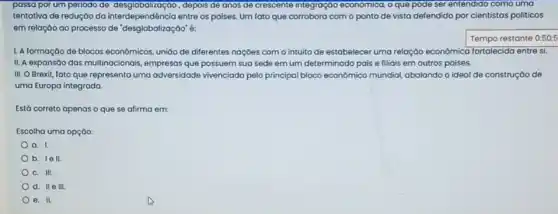 passa por um periodo de desglobalização, depois de anos de crescente integração economica, o que pode ser entendido como uma
tentativa de redução da interdependência entre os poises Um fato que corrobora com o ponto de vista defendido por cientistas politicos
em relação ao processo de "desglobalização"
Tempo restante 0:50:5
1. A formação de blocos econômicos, uniáo de diferentes naçóes com o intuito de estabelecer uma relação econômica fortalecida entre si.
II. A expansáo das multinacionais, empresas que possuem sua sede em um determinado pais e filiais em outros paises.
III. O Brexit, fato que representa uma adversidade vivenciada pelo principal bloco economico mundiol, abalando o ideal de construção de
uma Europa integrada
Está correto apenas o que se afirma em:
Escolha uma opção:
a. 1.
b. 1ell.
C. III.
d. IIe III
e. II