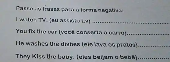 Passe as frases para a forma negativa:
watch TV. (eu assisto t.v) __ ................10406 ...
You fix the car (você conserta o carro) __
He washes the dishes (ele lava os pratos) __
They Kiss the baby. (eles beijam o bebê)... __