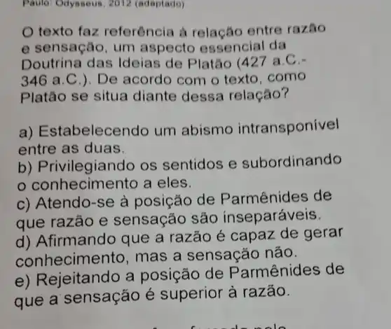 Paulo: Odysseus , 2012 (adaptado)
texto faz referência à relação entre razão
e sensação , um aspecto essencial da
Doutrina das Ideias de Platáo (427 a.C.-
346 a .C.). De acordo com o texto . como
Platão se situa diante dessa relação?
a) E stabelecendo um abismo intransponivel
entre as duas.
b)Privilegiar do os sentidos e subordinando
conhecim ento a eles.
c) Atendo-se à posição de Parmênides de
que razão e sensação são inse paráveis.
d) A firmando que a razão é capaz de gerar
conhecimento , mas a sensação não.
e) R ejeitando a posição de Parmênides de
que a sensação é superior à razão.