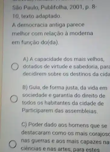 São Paulo , Publifolha , 2001, p. 8-
10, texto adaptado
A democracia antiga parece
melhor com relação à moderna
em função do(da)
A) A capacidade dos mais velhos.
dotados de virtude e sabedoria, pare
decidirem sobre os destinos da cida
B) Guia, de forma justa, da vida em
sociedade e garantia do direito de
todos os habitantes da cidade de
Participarem das assembleias.
C) Poder dado aos homens que se
destacaram como os mais corajos