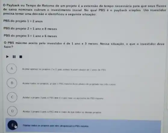 Payback ou Tempo de Retorno de um projeto é a extensac de tempo necessaria para que seus fluxos
de caixa nominais cubram - investimento inicial. No qual PBS 60 payback simples. Um investidor
precisa tomar uma decisão e identificou a seguinte situação:
PBS do projeto 1=2 anos
PBS do projeto 2=1 ano e 8 me ses
PBS do projeto 3=1 ano e 6 meses
PBS máximo aceito pelo investidoré de 1 ano e 3 meses. Nessa situação, o que o investidor deve
fazer?
II
A ) Acetar apenas os proyetos 2e3 poin ambos fraram abase de 2 anos de PBS
B )
Acetar todos os progetos masmo teou absixo do propetacko nos tres casos
C )
Acetar o projeto 3 pon o PBS dele e o que man se aprosena do POS maximo
D )
Acetar o projeto 1 pois o PBS dek e makx do que todos os deman progetos
E
.
Rejetar todos os projetos pois eles utrapassam o PBS maxino