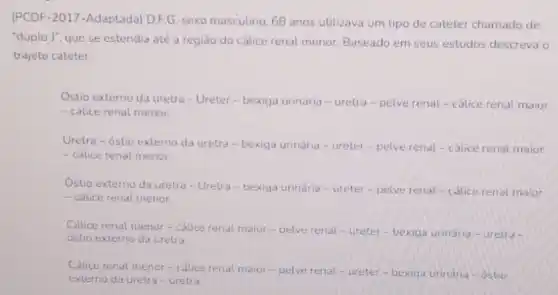 (PCDF-2017-Adaptada)D.FG, sexo masculino, 68 anos utilizava um tipo de cateter chamado de
"duplo J", que se estendia até a região do cálice renal menor Baseado em seus estudos descreva o
trajeto cateter.
Ostio externo da uretra - Ureter-bexiga urinária - uretra-pelve renal - cálice renal maior
- calice renal menor.
Uretra-óstio externo da uretra-bexiga urinária - ureter-pelve renat-calice renal maior
- calice renal menor
I
externo da uretra-Uretru - bexiga urinária -ureter-pelve renal-cdice renal maior
- calice renal menor
Cálice renal menor-calice renal maior-pelve renal-ureter - bexiga urinaria-uretra-
externo da uretra
Cálice renal menor-cólice renal maior-pelve renal-ureter-bexiga urinaria - ostio
no da uretra-uretra