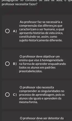 pedagogicas no contexto de Sald ue duld, O yu
professor necessitar fazer?
Ao professor faz-se necessária a
compreensão das diferenças que
A)
apresenta histórias de vida única,
caracterizam o ser humano, o qual
constituindo-se , assim, como
sujeito historicamente diferente.
professor deve um
ensino que vise à homogeneidade
B) naformade aprender enquadrando
todos os alunos em padrões
preestabele cidos.
professor não necessita
compreender as singularidades no
C) processode aprendizagem , pois os
alunos são iguais e aprendem da
mesma forma.
professor deve ser detentor do