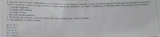 Pedro II a perder o apoio de alguns dos A respeito disso, relacione as colunas
9- Alguns motivos foram catalisadores no processo do fim do Segundo Reinado e golpe de Estado para a Proclamaçlo da Reptiblica
( ) Questão religiosa
( ) Questão latifundiária
( ) Questão militar.
1. Abolição da escravatura.
II. Proibição de militares utilizarem meios de comunicação para criticar o Estado.
III. Desrespeito a ordens papais.
a) III, I ell
b) III, II el
c) II, III el
d) I, II e III
e) I, III ell.