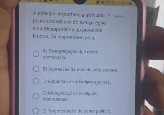 pelas sociedades do Antigo Egito
e da Mesopotâmia ao potencial
hidrico, foi responsável pela:
A) Desagregação das redes
comerciais.
B) Supressão da mão de obra escrava.
C) Expansão da atividade agrícola.
D) Multiplicação de religióes
monoteístas.
E) Fragmentação do poder politico.
A principal importancia atribuída 1 ponto