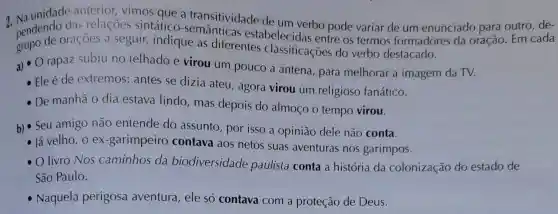 pendendo das relacoes sintático a transitividade de um verbo pode variar de um enunciado para outro
grupo de oraçōes a seguir,indique as diferentes classificações do verbo destacado.
estabelecidas entre os termos formadores da oração . Em
a) 0 rapaz subiu no telhado e virou um pouco a antena , para melhorar a imagem da TV.
- Ele é de extremos ; antes se dizia ateu , agora virou um religioso fanático.
De manhā o dia estava lindo , mas depois do almoco o tempo virou.
b) Seu amigo não entende do assunto , por isso a opinião dele não conta.
- lá velho , o ex -garimpeiro contava aos netos suas aventuras nos garimpos.
- O livro Nos caminhos da biodiversidade paulista conta a história da colonização do estado de
São Paulo.
- Naquela perigosa aventura , ele só contava com a proteção de Deus.